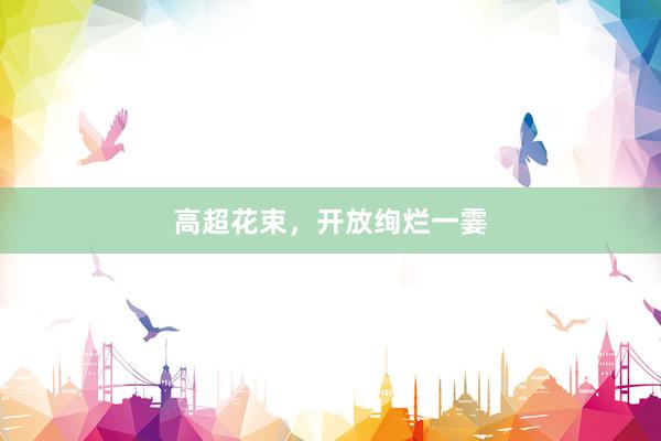 高超花束，开放绚烂一霎